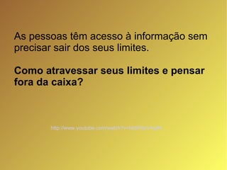As pessoas têm acesso à informação sem precisar sair dos seus limites. Como atravessar seus limites e pensar  fora da caixa? http://www.youtube.com/watch?v=NclRSeV4pBA   