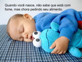 Quando você nasce, não sabe que está com fome, mas chora pedindo seu alimento.   