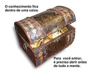 O conhecimento fica  dentro de uma caixa. Para  você entrar,  é preciso abrir antes  de tudo a mente. 