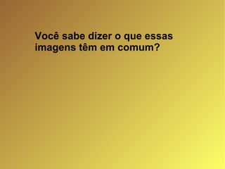Você sabe dizer o que essas imagens têm em comum? 