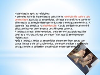 Higienização após as refeições:
A primeira fase de higienização consiste na remoção de todo o tipo
de sujidade agarrada as superfícies, objetos e utensílios e posterior
eliminação da solução detergente durante o enxaguamento final. A
segunda fase consiste na desinfecção. A ação do desinfetante só é
eficaz se houver previamente uma limpeza correta.
A limpeza a seco, com varredura, deve ser evitada pois espalha
poeiras e microrganismos por superfícies que já se encontrem
higienizadas.
Após a limpeza, todas as superfícies devem ser bem secas com
panos limpos e de utilização única, de modo a evitar a existência
de água onde se poderiam desenvolver microrganismos.
 