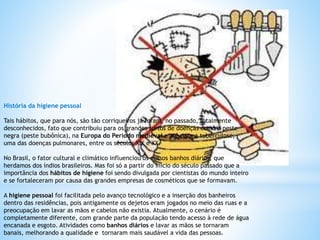História da higiene pessoal
Tais hábitos, que para nós, são tão corriqueiros já foram, no passado, totalmente
desconhecidos, fato que contribuiu para os grandes surtos de doenças como a peste
negra (peste bubônica), na Europa do Período medieval e até para a tuberculose,
uma das doenças pulmonares, entre os séculos XIX e XX.
No Brasil, o fator cultural e climático influenciou os nossos banhos diários, que
herdamos dos índios brasileiros. Mas foi só a partir do início do século passado que a
importância dos hábitos de higiene foi sendo divulgada por cientistas do mundo inteiro
e se fortaleceram por causa das grandes empresas de cosméticos que se formavam.
A higiene pessoal foi facilitada pelo avanço tecnológico e a inserção dos banheiros
dentro das residências, pois antigamente os dejetos eram jogados no meio das ruas e a
preocupação em lavar as mãos e cabelos não existia. Atualmente, o cenário é
completamente diferente, com grande parte da população tendo acesso à rede de água
encanada e esgoto. Atividades como banhos diários e lavar as mãos se tornaram
banais, melhorando a qualidade e tornaram mais saudável a vida das pessoas.
 