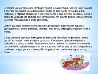 Os alimentos são como um combustível para o nosso corpo. São eles que nos dão
a energia necessária para desenvolver todas as tarefas do nosso dia a dia.
Portanto, a higiene alimentar é tão importante e isso envolve cuidados, como o
prazo de validade da comida que compramos, em quanto tempo vamos consumi-
la, como manuseamos e onde comemos.
Comer qualquer alimento sem nenhuma precaução, pode trazer algumas
consequências, como diarreias, vômitos, mal-estar, infecções e podem levar a
morte.
O que costuma provocar infecções alimentares são micro-organismos, como
bactérias, fungos, vírus e alguns parasitas. Eles se multiplicam e devido à
umidade e o calor, e podem fazê-lo com muita rapidez. Ao ingerir uma comida
contaminada, a pessoa passa mal por causa das toxinas que os micro-organismos
produzem, o que gera um desequilíbrio gastrointestinal e, em alguns casos,
febre.
 
