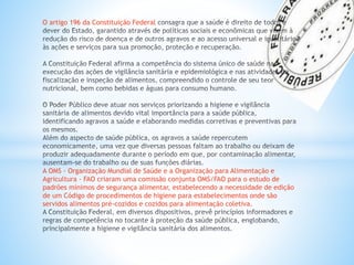O artigo 196 da Constituição Federal
A OMS - Organização Mundial de Saúde e a Organização para Alimentação e
Agricultura - FAO criaram uma comissão conjunta OMS/FAO para o estudo de
padrões mínimos de segurança alimentar, estabelecendo a necessidade de edição
de um Código de procedimentos de higiene para estabelecimentos onde são
servidos alimentos pré-cozidos e cozidos para alimentação coletiva.
 