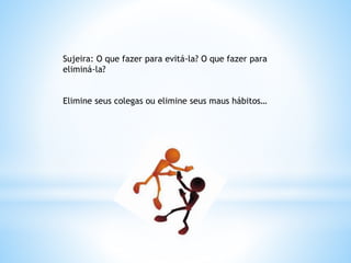 Sujeira: O que fazer para evitá-la? O que fazer para
eliminá-la?
Elimine seus colegas ou elimine seus maus hábitos…
 