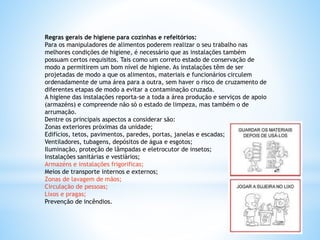 Regras gerais de higiene para cozinhas e refeitórios:
Para os manipuladores de alimentos poderem realizar o seu trabalho nas
melhores condições de higiene, é necessário que as instalações também
possuam certos requisitos. Tais como um correto estado de conservação de
modo a permitirem um bom nível de higiene. As instalações têm de ser
projetadas de modo a que os alimentos, materiais e funcionários circulem
ordenadamente de uma área para a outra, sem haver o risco de cruzamento de
diferentes etapas de modo a evitar a contaminação cruzada.
A higiene das instalações reporta-se a toda a área produção e serviços de apoio
(armazéns) e compreende não só o estado de limpeza, mas também o de
arrumação.
Dentre os principais aspectos a considerar são:
Zonas exteriores próximas da unidade;
Edifícios, tetos, pavimentos, paredes, portas, janelas e escadas;
Ventiladores, tubagens, depósitos de água e esgotos;
Iluminação, proteção de lâmpadas e eletrocutor de insetos;
Instalações sanitárias e vestiários;
Armazéns e instalações frigorificas;
Meios de transporte internos e externos;
Zonas de lavagem de mãos;
Circulação de pessoas;
Lixos e pragas;
Prevenção de incêndios.
 
