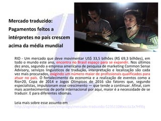 Mercado traduzido:
Pagamentos feitos a
intérpretes no país crescem
acima da média mundial
RIO - Um mercado que deve movimentar US$ 33,5 bilhões (R$ 69,3 bilhões), em
todo o mundo este ano, encontra no Brasil espaço para se expandir. Nos últimos
dez anos, segundo a empresa americana de pesquisa de marketing Common Sense
Advisory, serviços linguísticos de tradução, interpretação e localização são cada
vez mais procurados, exigindo um número maior de profissionais qualificados para
atuar no país. O fortalecimento da economia e a realização de eventos como a
Rio+20, Copa de 2014 e Jogos Olímpicos de 2016 são fatores que, segundo
especialistas, impulsionam esse crescimento — que tende a continuar. Afinal, com
mais acontecimentos de porte internacional por aqui, maior é a necessidade de se
traduzir. E para diferentes idiomas.
Leia mais sobre esse assunto em
http://oglobo.globo.com/emprego/mercado-traduzido-5235110#ixzz1z3x7HfXq
 