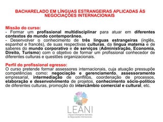 BACHARELADO EM LÍNGUAS ESTRANGEIRAS APLICADAS ÀS
NEGOCIAÇÕES INTERNACIONAIS
Missão do curso:
- Formar um profissional multidisciplinar para atuar em diferentes
contextos do mundo contemporâneo.
- Desenvolver o conhecimento de três línguas estrangeiras (inglês,
espanhol e francês), de suas respectivas culturas, da língua materna e de
saberes do mundo corporativo e de serviços (Administração, Economia,
Direito, Turismo) com o objetivo de formar um profissional conhecedor de
diferentes culturas e questões organizacionais.
Perfil do profissional egresso:
O curso pretende formar assessores internacionais, cuja atuação pressupõe
competências como: negociação e gerenciamento, assessoramento
empresarial, intermediação de conflitos, coordenação de processos,
elaboração e desenvolvimento de projetos, conhecimento sócio-político
de diferentes culturas, promoção do intercâmbio comercial e cultural, etc.
 
