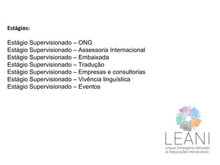 Estágios:
Estágio Supervisionado – ONG
Estágio Supervisionado – Assessoria Internacional
Estágio Supervisionado – Embaixada
Estágio Supervisionado – Tradução
Estágio Supervisionado – Empresas e consultorias
Estágio Supervisionado – Vivência linguística
Estágio Supervisionado – Eventos
 