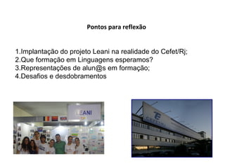 Pontos para reflexão
1.Implantação do projeto Leani na realidade do Cefet/Rj;
2.Que formação em Linguagens esperamos?
3.Representações de alun@s em formação;
4.Desafios e desdobramentos
 