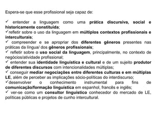 Espera-se que esse profissional seja capaz de:
 entender a linguagem como uma prática discursiva, social e
historicamente constituída;
refletir sobre o uso da linguagem em múltiplos contextos profissionais e
interculturais;
 compreender e se apropriar dos diferentes gêneros presentes nas
práticas da língua/ dos gêneros profissionais;
 refletir sobre o uso social da linguagem, principalmente, no contexto de
negócios/atividade profissional;
 entender sua identidade linguística e cultural e de um sujeito produtor
de diferentes discursos com intencionalidades múltiplas;
 conseguir mediar negociações entre diferentes culturas e em múltiplas
LE, além de perceber as implicações sócio-políticas do interdiscurso;
desenvolver o conhecimento instrumental para fins de
comunicação/formação linguística em espanhol, francês e inglês;
 ver-se como um consultor linguístico conhecedor do mercado de LE,
políticas públicas e projetos de cunho intercultural.
 