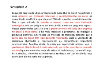 Participante A
Enquanto egressa da UESC, precursora do curso LEA no Brasil, nos últimos 5
anos observei um crescente interesse e reconhecimento do curso na
comunidade acadêmica, que até em 2008 não o conhecia suficientemente.
Tive a oportunidade de estudar o mesmo curso em uma instituição
estrangeira, em um programa de intercambio e em um programa regular.
Nessas experiências constatei que a grade curricular do curso LEA proposto
no Brasil é mais densa e há mais incentivo à programas de iniciação e
produção cientifica. Em relação ao mercado de trabalho, acredito que o
curso LEA no Brasil tem sido bastante valorizado, visto a variedade de
disciplinas abordadas e especialmente as competências linguisticas
desenvolvidas. Acredito ainda, baseado em experiência pessoal, que o
profissional LEA do Brasil é mais valorizado no recém descoberto mercado
nacional que em mercados onde ele existe há mais tempo, como na França.
Para concluir, sinto-me extremamente realizada em ter escolhido este
curso, pois ele me abriu muitas portas.
 