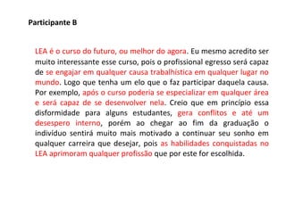 Participante B
LEA é o curso do futuro, ou melhor do agora. Eu mesmo acredito ser
muito interessante esse curso, pois o profissional egresso será capaz
de se engajar em qualquer causa trabalhística em qualquer lugar no
mundo. Logo que tenha um elo que o faz participar daquela causa.
Por exemplo, após o curso poderia se especializar em qualquer área
e será capaz de se desenvolver nela. Creio que em princípio essa
disformidade para alguns estudantes, gera conflitos e até um
desespero interno, porém ao chegar ao fim da graduação o
indivíduo sentirá muito mais motivado a continuar seu sonho em
qualquer carreira que desejar, pois as habilidades conquistadas no
LEA aprimoram qualquer profissão que por este for escolhida.
 