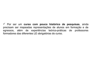  Por ser um curso com pouco histórico de pesquisas, ainda
precisam ser mapeadas representações de alunos em formação e de
egressos, além de experiências teórico-práticas de professores
formadores das diferentes LE obrigatórias do curso.
 