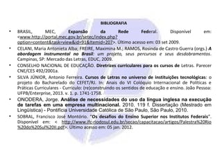 BIBLIOGRAFIA
• BRASIL, MEC, Expansão da Rede Federal. Disponível em:
<www.http://portal.mec.gov.br/setec/index.php?
option=content&task=view&id=91&Itemid=207>. Último acesso em: 03 set 2009.
• CELANI, Maria Antonieta Alba; FREIRE, Maximina M.; RAMOS, Rosinda de Castro Guerra (orgs.) A
abordagem instrumental no Brasil: um projeto, seus percursos e seus desdobramentos.
Campinas, SP: Mercado das Letras, EDUC, 2009.
• CONSELHO NACIONAL DE EDUCAÇÃO. Diretrizes curriculares para os cursos de Letras. Parecer
CNE/CES 492/2001a.
• SILVA JÚNIOR, Antonio Ferreira. Cursos de Letras no universo de instituições tecnológicas: o
projeto do Bacharelado do CEFET/RJ. In: Anais do VI Colóquio Internacional de Políticas e
Práticas Curriculares - Currículo: (re)construindo os sentidos de educação e ensino. João Pessoa:
UFPB/Enterprise, 2013. v. 1. p. 1741-1758.
• ONODERA, Jorge. Análise de necessidades do uso da língua inglesa na execução
de tarefas em uma empresa multinacional. 2010. 119 f. Dissertação (Mestrado em
Lingüística) - Pontifícia Universidade Católica de São Paulo, São Paulo, 2010.
• SOBRAL, Francisco José Montório. “Os desafios do Ensino Superior nos Institutos Federais”.
Disponível em: < http://www.ifc-riodosul.edu.br/secao/capacitacao/artigos/Palestra%20Rio
%20do%20Sul%20II.pdf>. Último acesso em: 05 jan. 2012.
 