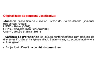 Originalidade da proposta/ Justificativa:
-Ausência desse tipo de curso no Estado do Rio de Janeiro (somente
três cursos no país:
UESC – Ilhéus (2002),
UFPB – Campus João Pessoa (2009)
UnB – Campus Brasília (2011).
- Carência de profissionais no mundo contemporâneo com domínio de
diferentes línguas estrangeiras aliado à administração, economia, direito e
cultura geral.
- Projeção do Brasil no cenário internacional.
 