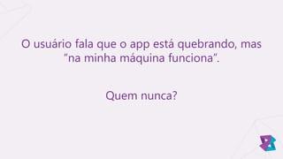 O usuário fala que o app está quebrando, mas
“na minha máquina funciona”.
Quem nunca?
 