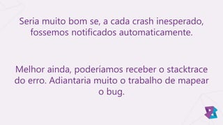 Seria muito bom se, a cada crash inesperado,
fossemos notificados automaticamente.
Melhor ainda, poderíamos receber o stacktrace
do erro. Adiantaria muito o trabalho de mapear
o bug.
 