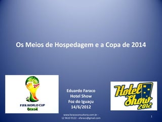 Os Meios de Hospedagem e a Copa de 2014




                 Eduardo Faraco
                   Hotel Show
                  Foz do Iguaçu
                   14/6/2012
              www.faracoconsultoria.com.br -
                                                1
             12 9610 9122 - efaraco@gmail.com
 