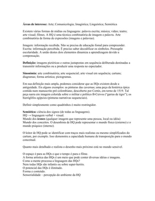 Áreas de interesse: Arte; Comunicologia; Imagística; Linguística; Semiótica
Existem várias formas de mídias ou linguagens: palavra escrita; música; vídeo; teatro;
arte visual; filmes. A HQ é uma técnica combinatória de imagem e palavra. Arte
combinatória de forma de expressões (imagens e palavras).
Imagem: informação recebida. Não se precisa de educação fomal para compreender.
Escrita: informação percebida. É preciso saber decodificar os símbolos. Pressupõe
escolaridade. A união destes dois elementos dinamiza a aprendizagem devido a
compensação.
Definição: imagens pictóricas e outras justapostas em sequência deliberada destinadas a
transmitir informações ou a produzir uma resposta no espectador.
Sinonímia: arte combinatória; arte sequencial; arte visual em sequência; cartuns;
diagramas; forma artística; pictogramas.
Em sua definição mais ampla, podemos considerar que as HQs existem desde a
antiguidade. Eis alguns exemplos: as pinturas das cavernas; uma peça da histórica épica
contida num manuscrito pré-colombiano, descoberto por Cortés, em torno de 1519. Tal
peça narra em imagem colorida sobre o militar e político B-Cervos (“garras de tigre”); os
hieróglifos egípcios (pinturas narrativas sequenciais).
Definir simplesmente como quadrinhos é muito restringidor.
Semiótica: ciência dos signos (de todas as linguagens).
HQ → linguagem verbal + visual.
Mundo dos ícones (qualquer imagem que represente uma pessoa, local ou idéia)
Mundo dos conceitos. O desenhista de HQ pode representar o mundo físico (externo) e o
mundo psíquico (interno).
O leitor de HQ pode se identificar com traços mais realistas ou mesmo simplificados do
cartum, por exemplo. Isso demonstra a capacidade humana de transposição para o mundo
conceitual.
Quanto mais detalhado e realista o desenho mais próximo está no mundo sensível.
O espaço é para as HQs o que o tempo é para o filme.
A forma artística das HQs é um meio que pode conter diversas idéias e imagens.
Como a mente processa a linguagem das HQs?
Nem todas HQs são infantis ou sobre super-heróis.
O potencial das HQs é ilimitado.
Forma e conteúdo.
Sensorialidade – percepção do ambiente da HQ
 