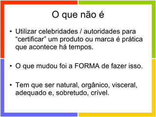 O que não é Utilizar celebridades / autoridades para “certificar” um produto ou marca é prática que acontece há tempos. O que mudou foi a FORMA de fazer isso. Tem que ser natural, orgânico, visceral, adequado e, sobretudo, crível. 