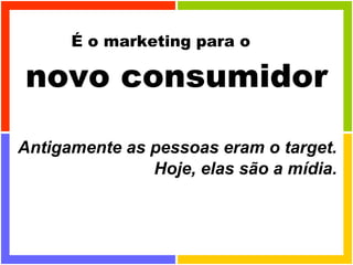 É o marketing para o  novo consumidor Antigamente as pessoas eram o target. Hoje, elas são a mídia. 