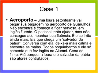 Case 1 Aeroporto  – uma loura estonteante vai pegar sua bagagem no aeroporto de Guarulhos. Não encontra e começa a ficar nervosa, em inglês fluente. O pessoal tenta ajudar, mas não consegue acompanhar sua fluência. Ele se irrita ainda mais. Eis que chega um “salvador da pátria”. Conversa com ela, deixa-a mais calma e encontra as malas. Todos boquiabertos e ele só comenta que fez inglês na Alumni. Cena de filme. Até porque, a loura e o salvador da pátria são atores contratados. 