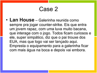 Case 2 Lan House  – Galerinha reunida como sempre pra jogar counter-strike. Eis que entra um jovem rapaz, com uma luva muito bacana, que interage com o jogo. Todos ficam curiosos e ele, super simpático, diz que o pai trouxe dos EUA, mas que logo vai ser lançado aqui. Empresta o equipamento para a galerinha ficar com mais água na boca e depois vai embora. 