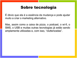 Sobre tecnologia É óbvio que ela é a essência da mudança e pode ajudar muito a criar o marketing alternativo. Mas, assim como a caixa de pizza, o podcast, o wi-fi, o SMS, o USB e muitas outras tecnologias já estão sendo amplamente utilizadas e, com isso, “clutterizadas”. 