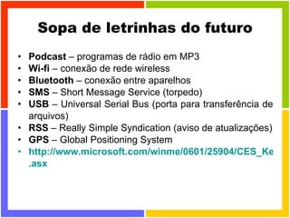 Sopa de letrinhas do futuro Podcast  – programas de rádio em MP3 Wi-fi  – conexão de rede wireless Bluetooth  – conexão entre aparelhos SMS  – Short Message Service (torpedo) USB  – Universal Serial Bus (porta para transferência de arquivos) RSS  – Really Simple Syndication (aviso de atualizações) GPS  – Global Positioning System  http://www.microsoft.com/winme/0601/25904/CES_Keynote_MBR . asx   