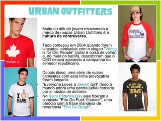 Muito da atitude jovem relacionada à marca de roupas Urban Outfitters é a  cultura da controversa. Tudo começou em 2004 quando foram lançadas camisetas com o slogan " Voting  is for Old People“ (votar é coisa de velho) e, no meio do bafafá, descobriram que o CEO estava apoiando a campanha do senador republicano. Depois disso, uma série de outras camisetas com esta linha provocativa foram lançada: "Everyone Loves a  Jewish  Girl" (todo o mundo adora uma garota judia) cercada por símbolos de dinheiro No  Saint   Patrick 's  Day  eles fizeram a camiseta "Erin Go Fuck Yourself", uma paródia com a frase irlandesa de reverência " Erin  Go  Bragh ". 