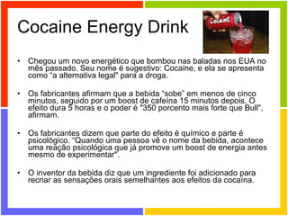 Cocaine Energy Drink Chegou um novo energético que bombou nas baladas nos EUA no mês passado. Seu nome é sugestivo: Cocaine, e ela se apresenta como “a alternativa legal" para a droga. Os fabricantes afirmam que a bebida “sobe” em menos de cinco minutos, seguido por um boost de cafeína 15 minutos depois. O efeito dura 5 horas e o poder é "350 porcento mais forte que Bull", afirmam. Os fabricantes dizem que parte do efeito é químico e parte é psicológico. “Quando uma pessoa vê o nome da bebida, acontece uma reação psicológica que já promove um boost de energia antes mesmo de experimentar". O inventor da bebida diz que um ingrediente foi adicionado para recriar as sensações orais semelhantes aos efeitos da cocaína. 