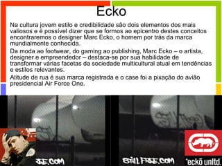 Ecko Na cultura jovem estilo e credibilidade são dois elementos dos mais valiosos e é possível dizer que se formos ao epicentro destes conceitos encontraremos o designer Marc Ecko, o homem por trás da marca mundialmente conhecida.  Da moda ao footwear, do gaming ao publishing, Marc Ecko – o artista, designer e empreendedor – destaca-se por sua habilidade de transformar várias facetas da sociedade multicultural atual em tendências e estilos relevantes.  Atitude de rua é sua marca registrada e o case foi a pixação do avião presidencial Air Force One. 