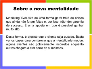 Sobre a nova mentalidade Marketing Evolutivo de uma forma geral trata de coisas que ainda não foram feitas e, por isso, não têm garantia de sucesso. É uma aposta em que é possível ganhar muito alto. Desta forma, é preciso que o cliente seja ousado. Basta ver os cases para comprovar que a mentalidade mudou: alguns clientes são politicamente incorretos enquanto outros chegam a tirar sarro de si mesmos. 