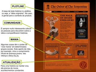 PLOTLINE MANIA ATUALIZAÇÃO COMUNIDADE A base de toda história é o plotline, ou seja, a “idéia originária”. No caso, é genial para o contexto do produto. É sempre muito interessante colocar as pessoas para discutirem sobre a idéia e compartilharem histórias. Algumas coisas têm o poder de “virar mania” em determinados grupos sociais. Este aperto de mão, por exemplo, virou o cumprimento oficial de diversos jovens. Isto reforça o Story Eqüity. Para uma história se manter viva, ela precisa de novos acontecimentos constantes.  