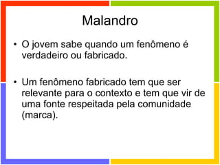 Malandro O jovem sabe quando um fenômeno é verdadeiro ou fabricado. Um fenômeno fabricado tem que ser relevante para o contexto e tem que vir de uma fonte respeitada pela comunidade (marca). 