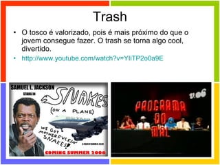 Trash O tosco é valorizado, pois é mais próximo do que o jovem consegue fazer. O trash se torna algo cool, divertido. http://www.youtube.com/watch ?v=YIiTP2o0a9E 