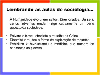 Lembrando as aulas de sociologia... A Humanidade evolui em saltos. Direcionados. Ou seja, certos adventos mudam significativamente um certo aspecto da sociedade:  Pólvora > tornou obsoleta a muralha da China Dinamite > mudou a forma de exploração de recursos  Penicilina > revolucionou a medicina e o número de habitantes do planeta  