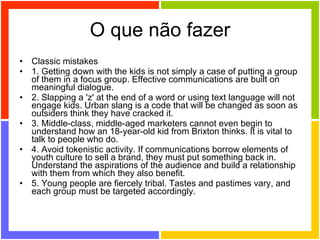 O que não fazer Classic mistakes 1. Getting down with the kids is not simply a case of putting a group of them in a focus group. Effective communications are built on meaningful dialogue. 2. Slapping a 'z' at the end of a word or using text language will not engage kids. Urban slang is a code that will be changed as soon as outsiders think they have cracked it. 3. Middle-class, middle-aged marketers cannot even begin to understand how an 18-year-old kid from Brixton thinks. It is vital to talk to people who do. 4. Avoid tokenistic activity. If communications borrow elements of youth culture to sell a brand, they must put something back in. Understand the aspirations of the audience and build a relationship with them from which they also benefit. 5. Young people are fiercely tribal. Tastes and pastimes vary, and each group must be targeted accordingly. 