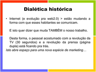 Dialética histórica Internet (e evolução pra web2.0) > estão mudando a forma com que esses habitantes se comunicam.  E isto quer dizer que muda TAMBÉM o nosso trabalho. Desta forma, o pessoal acostumado com a revolução da TV (30 segundos) e a revolução da prensa (página dupla) está ficando pra trás. Isto abre espaço para uma nova espécie de marketing… 