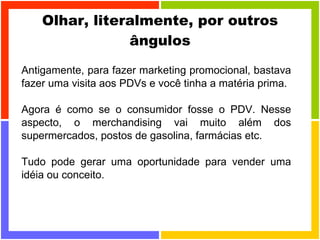 Olhar, literalmente, por outros ângulos Antigamente, para fazer marketing promocional, bastava fazer uma visita aos PDVs e você tinha a matéria prima.  Agora é como se o consumidor fosse o PDV. Nesse aspecto, o merchandising vai muito além dos supermercados, postos de gasolina, farmácias etc.  Tudo pode gerar uma oportunidade para vender uma idéia ou conceito. 