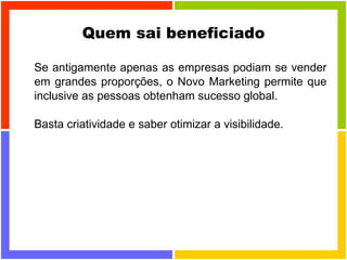 Quem sai beneficiado Se antigamente apenas as empresas podiam se vender em grandes proporções, o Novo Marketing permite que inclusive as pessoas obtenham sucesso global. Basta criatividade e saber otimizar a visibilidade. 