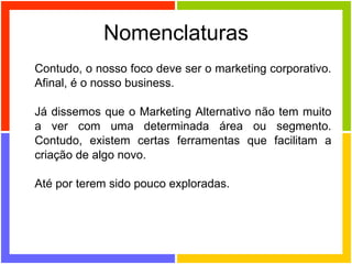 Nomenclaturas Contudo, o nosso foco deve ser o marketing corporativo. Afinal, é o nosso business.  Já dissemos que o Marketing Alternativo não tem muito a ver com uma determinada área ou segmento. Contudo, existem certas ferramentas que facilitam a criação de algo novo.  Até por terem sido pouco exploradas. 