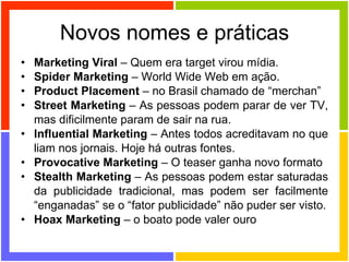Novos nomes e práticas Marketing Viral  – Quem era target virou mídia. Spider Marketing  – World Wide Web em ação. Product Placement  – no Brasil chamado de “merchan” Street Marketing  – As pessoas podem parar de ver TV, mas dificilmente param de sair na rua. Influential Marketing  – Antes todos acreditavam no que liam nos jornais. Hoje há outras fontes. Provocative Marketing  – O teaser ganha novo formato Stealth Marketing  – As pessoas podem estar saturadas da publicidade tradicional, mas podem ser facilmente “enganadas” se o “fator publicidade” não puder ser visto. Hoax Marketing  – o boato pode valer ouro 