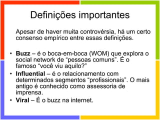 Definições importantes Apesar de haver muita controvérsia, há um certo consenso empírico entre essas definições. Buzz  – é o boca-em-boca (WOM) que explora o social network de “pessoas comuns”. É o famoso “você viu aquilo?” Influential  – é o relacionamento com determinados segmentos “profissionais”. O mais antigo é conhecido como assessoria de imprensa. Viral  – É o buzz na internet. 