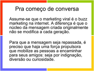 Pra começo de conversa Assume-se que o marketing viral é o buzz marketing na internet. A diferença é que o núcleo da mensagem criada originalmente não se modifica a cada geração.  Para que a mensagem seja repassada, é preciso que haja uma força propulsora que mobilize as pessoas a encaminhar para seus amigos: seja por indignação, diversão ou curiosidade. 