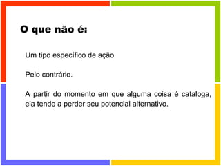 O que não é: Um tipo específico de ação. Pelo contrário. A partir do momento em que alguma coisa é cataloga, ela tende a perder seu potencial alternativo. 