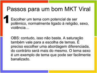 Passos para um bom MKT Viral Escolher um tema com potencial de ser polêmico, normalmente ligado à religião, sexo, violência… OBS: contudo, isso não basta. A saturação também vale para a escolha de temas. É preciso escolher uma abordagem diferenciada, do contrário será mais do mesmo. O tema sexo é um exemplo de tema que pode ser facilmente banalizado. 1 