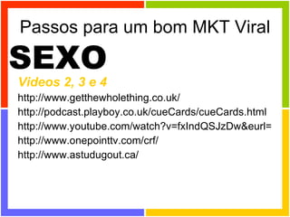 Passos para um bom MKT Viral Videos 2, 3 e 4 http://www.getthewholething.co.uk/ http://podcast.playboy.co.uk/cueCards/cueCards.html http://www.youtube.com/watch?v=fxIndQSJzDw&eurl= http://www.onepointtv.com/crf/ http://www.astudugout.ca/  SEXO 
