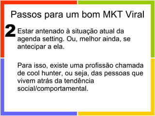 Passos para um bom MKT Viral Estar antenado à situação atual da agenda setting. Ou, melhor ainda, se antecipar a ela. Para isso, existe uma profissão chamada de cool hunter, ou seja, das pessoas que vivem atrás da tendência social/comportamental. 2 
